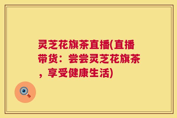 灵芝花旗茶直播(直播带货:尝尝灵芝花旗茶,享受健康生活) 灵芝花旗茶直播(直播带货:尝尝灵芝花旗茶,享受健康生活)