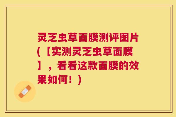 灵芝虫草面膜测评图片(【实测灵芝虫草面膜】，看看这款面膜的效果如何！)