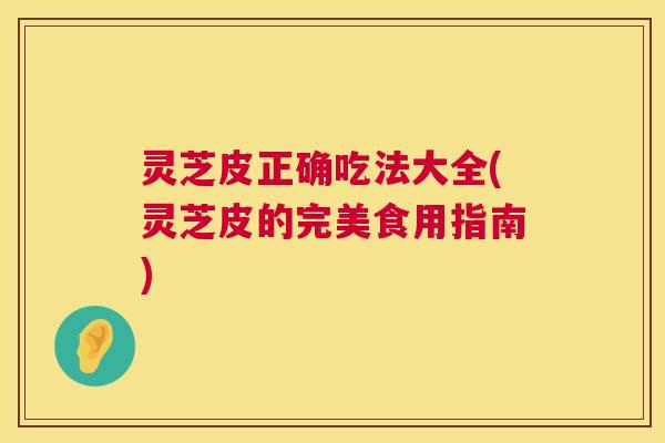 灵芝皮正确吃法大全(灵芝皮的完美食用指南) 灵芝皮正确吃法大全(灵芝皮的完美食用指南)