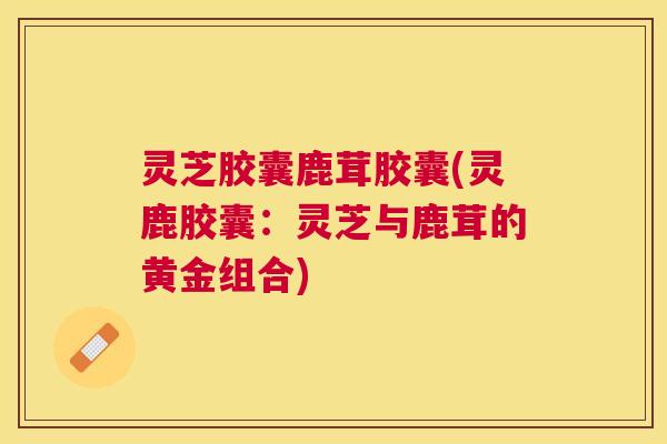 灵芝胶囊鹿茸胶囊(灵鹿胶囊:灵芝与鹿茸的黄金组合) 灵芝胶囊鹿茸胶囊(灵鹿胶囊:灵芝与鹿茸的黄金组合)