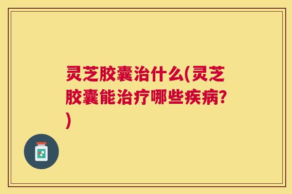 灵芝胶囊什么(灵芝胶囊能哪些?) 灵芝胶囊什么(灵芝胶囊能哪些?)