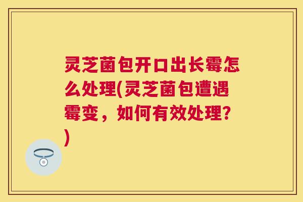 灵芝菌包开口出长霉怎么处理(灵芝菌包遭遇霉变,如何有效处理?) 灵芝菌包开口出长霉怎么处理(灵芝菌包遭遇霉变,如何有效处理?)