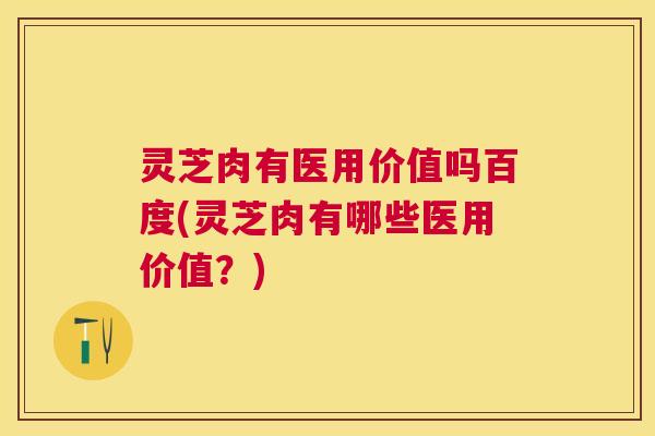 灵芝肉有医用价值吗百度(灵芝肉有哪些医用价值？)