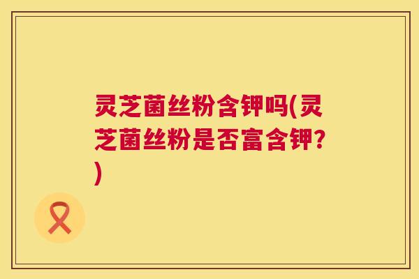 灵芝菌丝粉含钾吗(灵芝菌丝粉是否富含钾?) 灵芝菌丝粉含钾吗(灵芝菌丝粉是否富含钾?)
