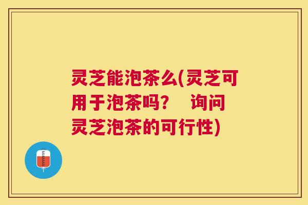 灵芝能泡茶么(灵芝可用于泡茶吗？  询问灵芝泡茶的可行性)