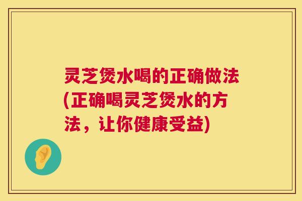 灵芝煲水喝的正确做法(正确喝灵芝煲水的方法，让你健康受益)