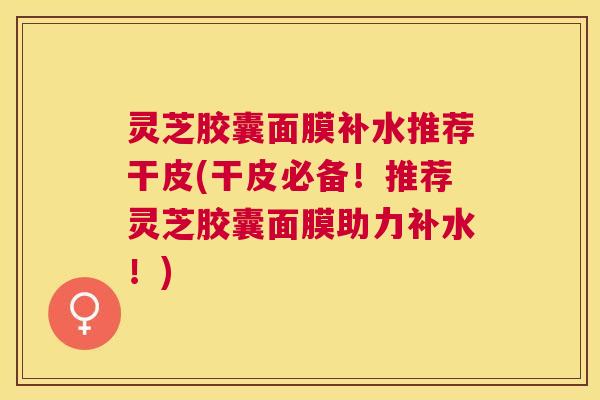 灵芝胶囊面膜补水推荐干皮(干皮必备!推荐灵芝胶囊面膜助力补水!) 灵芝胶囊面膜补水推荐干皮(干皮必备!推荐灵芝胶囊面膜助力补水!)