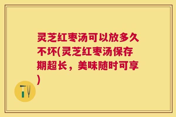 灵芝红枣汤可以放多久不坏(灵芝红枣汤保存期超长，美味随时可享)