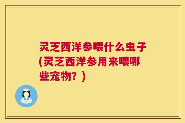 灵芝西洋参喂什么虫子(灵芝西洋参用来喂哪些宠物?) 灵芝西洋参喂什么虫子(灵芝西洋参用来喂哪些宠物?)