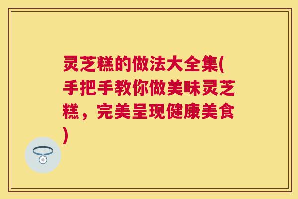 灵芝糕的做法大全集(手把手教你做美味灵芝糕，完美呈现健康美食)