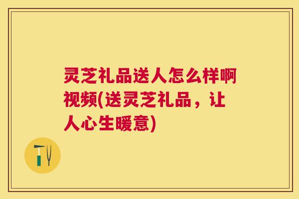 灵芝礼品送人怎么样啊视频(送灵芝礼品，让人心生暖意)