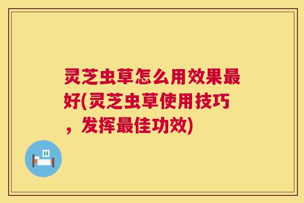 灵芝虫草怎么用效果好(灵芝虫草使用技巧，发挥佳功效)