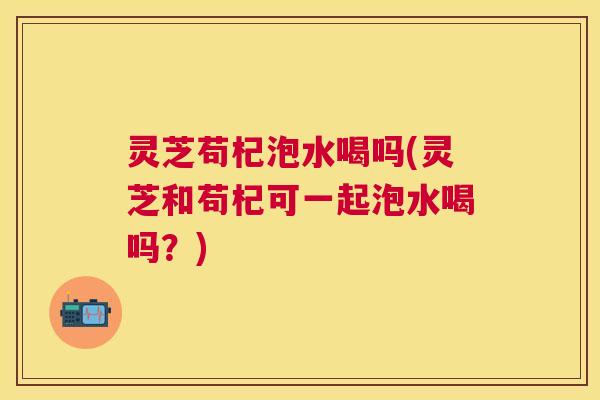 灵芝苟杞泡水喝吗(灵芝和苟杞可一起泡水喝吗？)