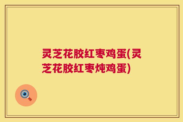 灵芝花胶红枣鸡蛋(灵芝花胶红枣炖鸡蛋) 灵芝花胶红枣鸡蛋(灵芝花胶红枣炖鸡蛋)