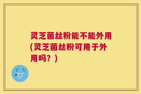 灵芝菌丝粉能不能外用(灵芝菌丝粉可用于外用吗?) 灵芝菌丝粉能不能外用(灵芝菌丝粉可用于外用吗?)