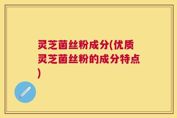 灵芝菌丝粉成分(优质灵芝菌丝粉的成分特点)
