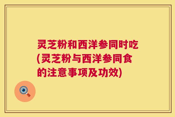 灵芝粉和西洋参同时吃(灵芝粉与西洋参同食的注意事项及功效)