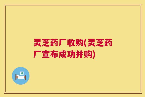 灵芝药厂收购(灵芝药厂宣布成功并购) 灵芝药厂收购(灵芝药厂宣布成功并购)