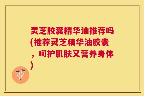 灵芝胶囊精华油推荐吗(推荐灵芝精华油胶囊，呵护又营养身体)