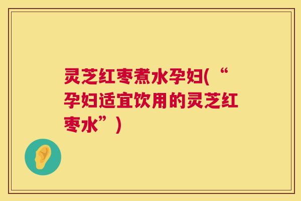灵芝红枣煮水孕妇(“孕妇适宜饮用的灵芝红枣水”)