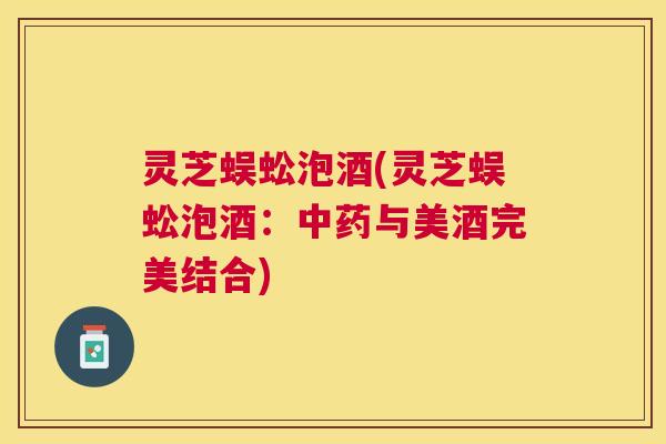 灵芝蜈蚣泡酒(灵芝蜈蚣泡酒:与美酒完美结合) 灵芝蜈蚣泡酒(灵芝蜈蚣泡酒:与美酒完美结合)