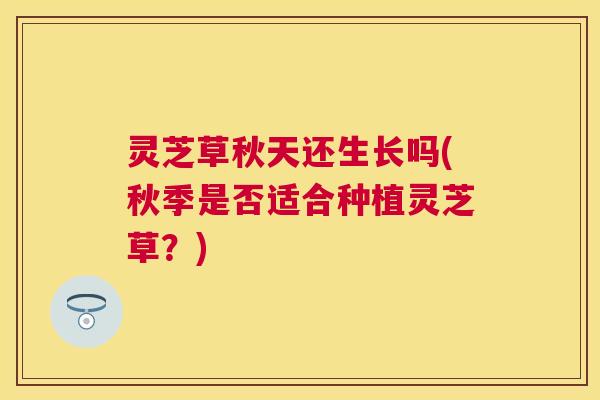 灵芝草秋天还生长吗(秋季是否适合种植灵芝草?) 灵芝草秋天还生长吗(秋季是否适合种植灵芝草?)