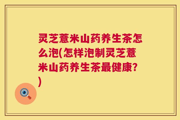 灵芝薏米山药养生茶怎么泡(怎样泡制灵芝薏米山药养生茶健康？)