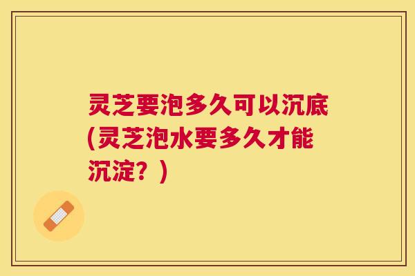 灵芝要泡多久可以沉底(灵芝泡水要多久才能沉淀?) 灵芝要泡多久可以沉底(灵芝泡水要多久才能沉淀?)