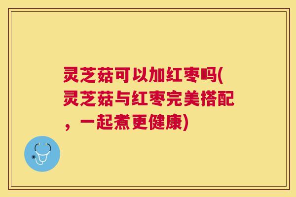 灵芝菇可以加红枣吗(灵芝菇与红枣完美搭配,一起煮更健康) 灵芝菇可以加红枣吗(灵芝菇与红枣完美搭配,一起煮更健康)