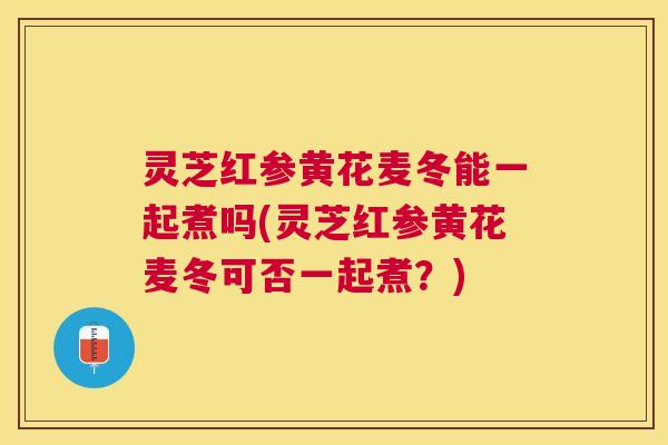 灵芝红参黄花麦冬能一起煮吗(灵芝红参黄花麦冬可否一起煮?) 灵芝红参黄花麦冬能一起煮吗(灵芝红参黄花麦冬可否一起煮?)
