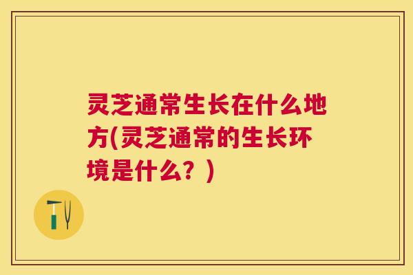 灵芝通常生长在什么地方(灵芝通常的生长环境是什么?) 灵芝通常生长在什么地方(灵芝通常的生长环境是什么?)