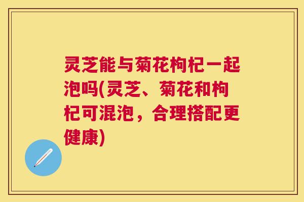 灵芝能与菊花枸杞一起泡吗(灵芝、菊花和枸杞可混泡,合理搭配更健康) 灵芝能与菊花枸杞一起泡吗(灵芝、菊花和枸杞可混泡,合理搭配更健康)