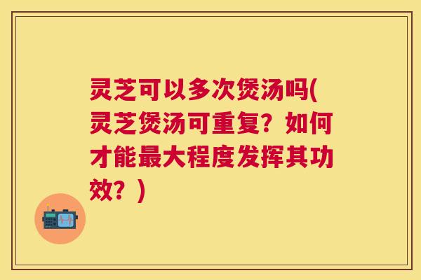 灵芝可以多次煲汤吗(灵芝煲汤可重复?如何才能大程度发挥其功效?) 灵芝可以多次煲汤吗(灵芝煲汤可重复?如何才能大程度发挥其功效?)