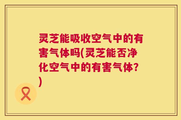 灵芝能吸收空气中的有害气体吗(灵芝能否净化空气中的有害气体?) 灵芝能吸收空气中的有害气体吗(灵芝能否净化空气中的有害气体?)