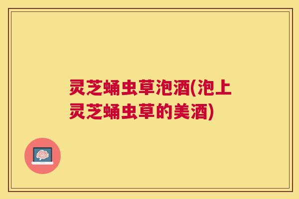 灵芝蛹虫草泡酒(泡上灵芝蛹虫草的美酒) 灵芝蛹虫草泡酒(泡上灵芝蛹虫草的美酒)