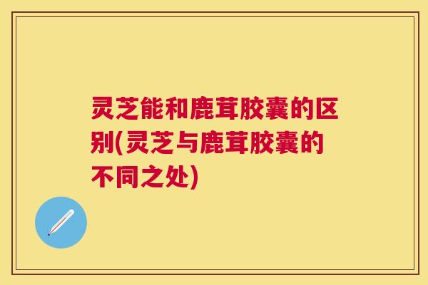 灵芝能和鹿茸胶囊的区别(灵芝与鹿茸胶囊的不同之处)