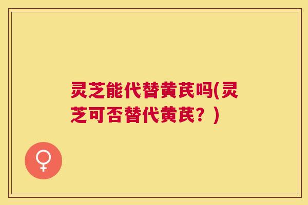灵芝能代替黄芪吗(灵芝可否替代黄芪？)