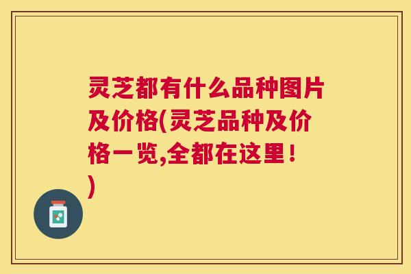 灵芝都有什么品种图片及价格(灵芝品种及价格一览,全都在这里!) 灵芝都有什么品种图片及价格(灵芝品种及价格一览,全都在这里!)