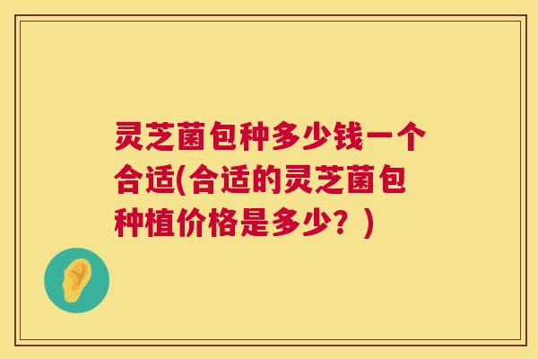 灵芝菌包种多少钱一个合适(合适的灵芝菌包种植价格是多少?) 灵芝菌包种多少钱一个合适(合适的灵芝菌包种植价格是多少?)