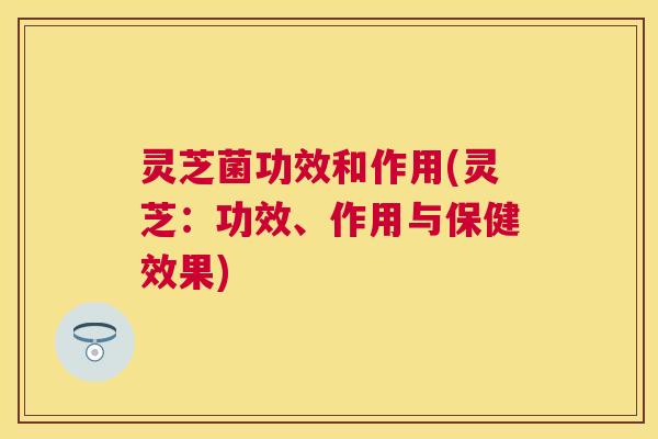 灵芝菌功效和作用(灵芝:功效、作用与保健效果) 灵芝菌功效和作用(灵芝:功效、作用与保健效果)