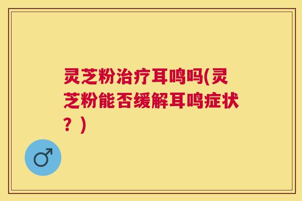灵芝粉耳鸣吗(灵芝粉能否缓解耳鸣症状？)