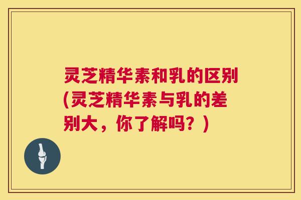 灵芝精华素和乳的区别(灵芝精华素与乳的差别大,你了解吗?) 灵芝精华素和乳的区别(灵芝精华素与乳的差别大,你了解吗?)
