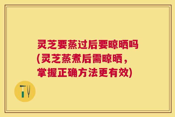 灵芝要蒸过后要晾晒吗(灵芝蒸煮后需晾晒,掌握正确方法更有效) 灵芝要蒸过后要晾晒吗(灵芝蒸煮后需晾晒,掌握正确方法更有效)