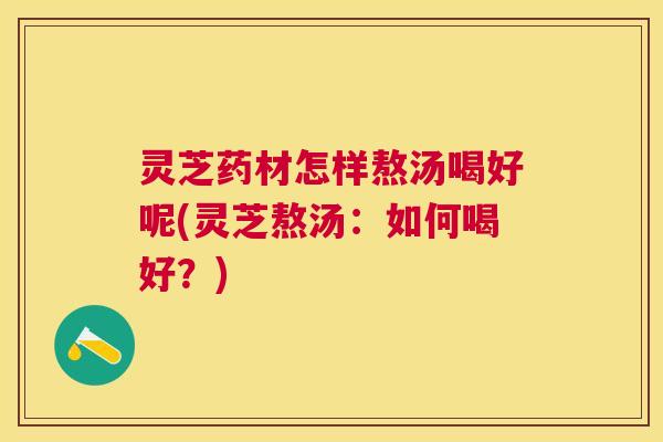 灵芝药材怎样熬汤喝好呢(灵芝熬汤:如何喝好?) 灵芝药材怎样熬汤喝好呢(灵芝熬汤:如何喝好?)