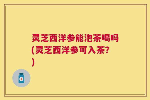 灵芝西洋参能泡茶喝吗(灵芝西洋参可入茶?) 灵芝西洋参能泡茶喝吗(灵芝西洋参可入茶?)