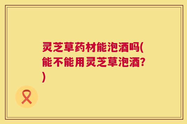 灵芝草药材能泡酒吗(能不能用灵芝草泡酒？)