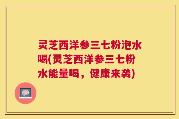 灵芝西洋参三七粉泡水喝(灵芝西洋参三七粉水能量喝，健康来袭)