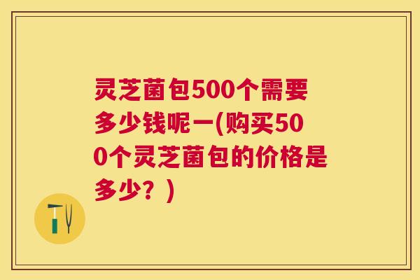 灵芝菌包500个需要多少钱呢一(购买500个灵芝菌包的价格是多少?) 灵芝菌包500个需要多少钱呢一(购买500个灵芝菌包的价格是多少?)