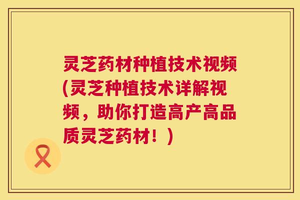 灵芝药材种植技术视频(灵芝种植技术详解视频，助你打造高产高品质灵芝药材！)