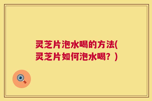 灵芝片泡水喝的方法(灵芝片如何泡水喝？)
